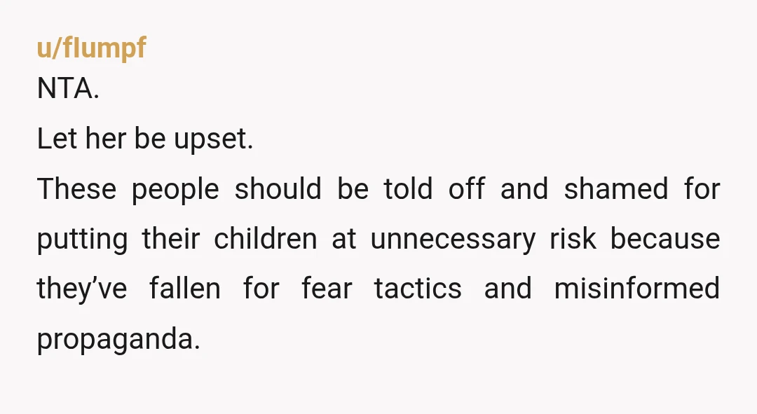 u/fIumpf
NTA.
Let her be upset.
These people should be told off and shamed for putting their children at unnecessary risk because they’ve fallen for fear tactics and misinformed propaganda.