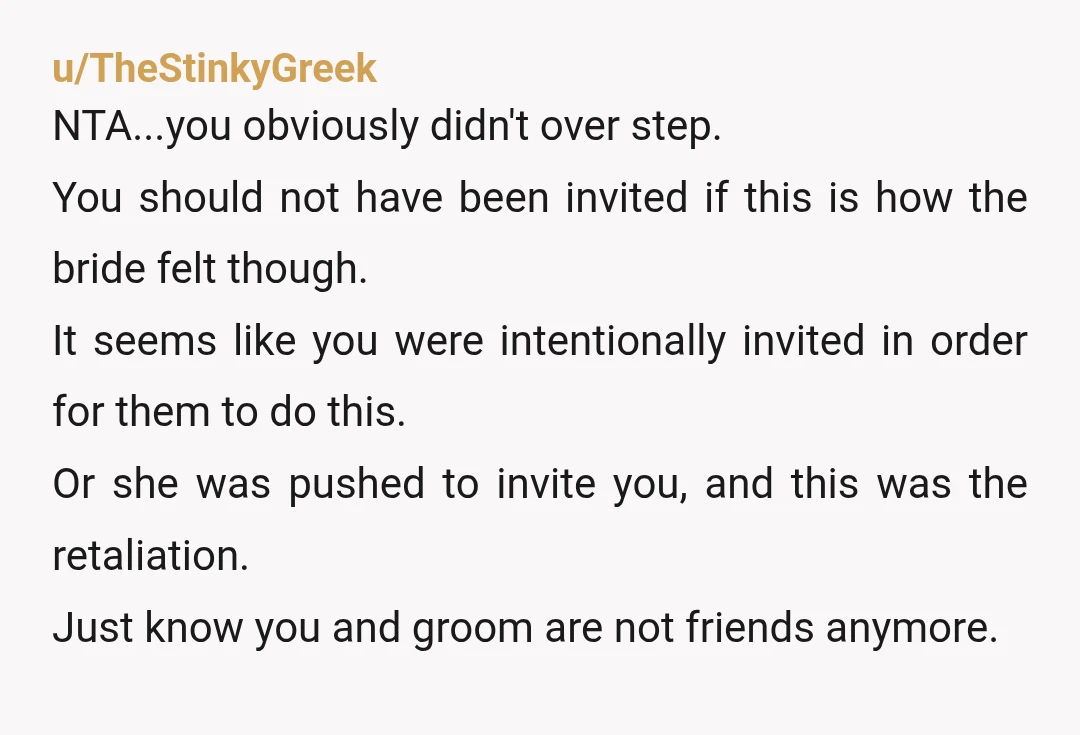 u/TheStinkyGreek NTA...you obviously didn't over step. You should not have been invited if this is how the bride felt though. It seems like you were intentionally invited in order for...