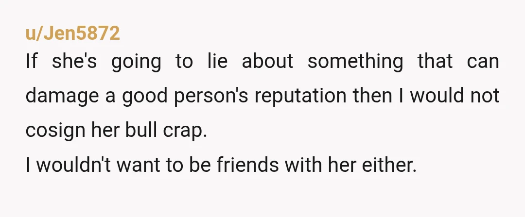 u/Jen5872 If she's going to lie about something that can damage a good person's reputation then I would not cosign her bull crap. I wouldn't want to be friends with...