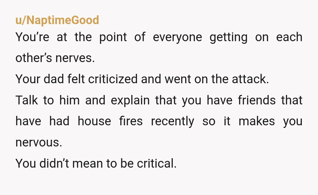 u/NaptimeGood You’re at the point of everyone getting on each other’s nerves. Your dad felt criticized and went on the attack. Talk to him and explain that you have friends...