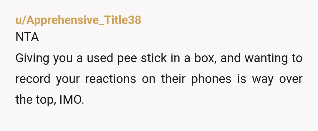 u/Apprehensive_Title38 NTA Giving you a used pee stick in a box, and wanting to record your reactions on their phones is way over the top, IMO. The idea that the...