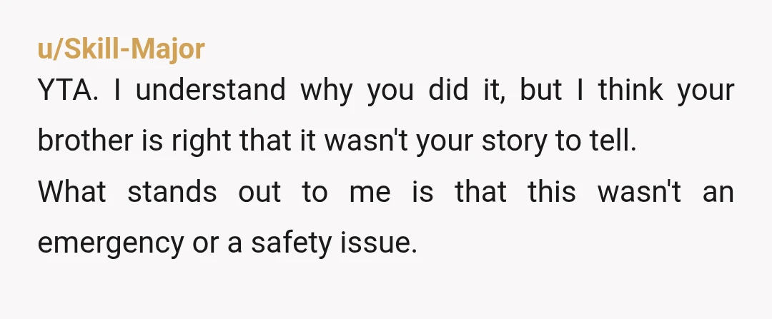 u/Skill-Major YTA. I understand why you did it, but I think your brother is right that it wasn't your story to tell. What stands out to me is that this...