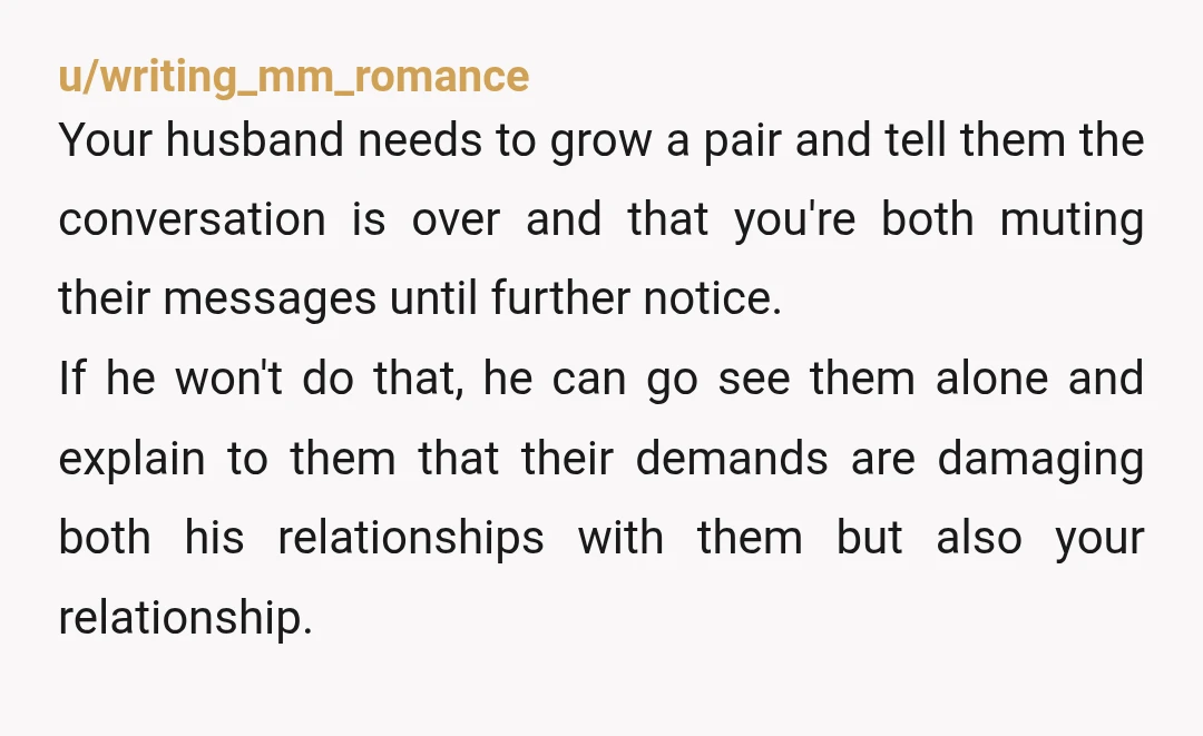 u/writing_mm_romance Your husband needs to grow a pair and tell them the conversation is over and that you're both muting their messages until further notice. If he won't do that,...