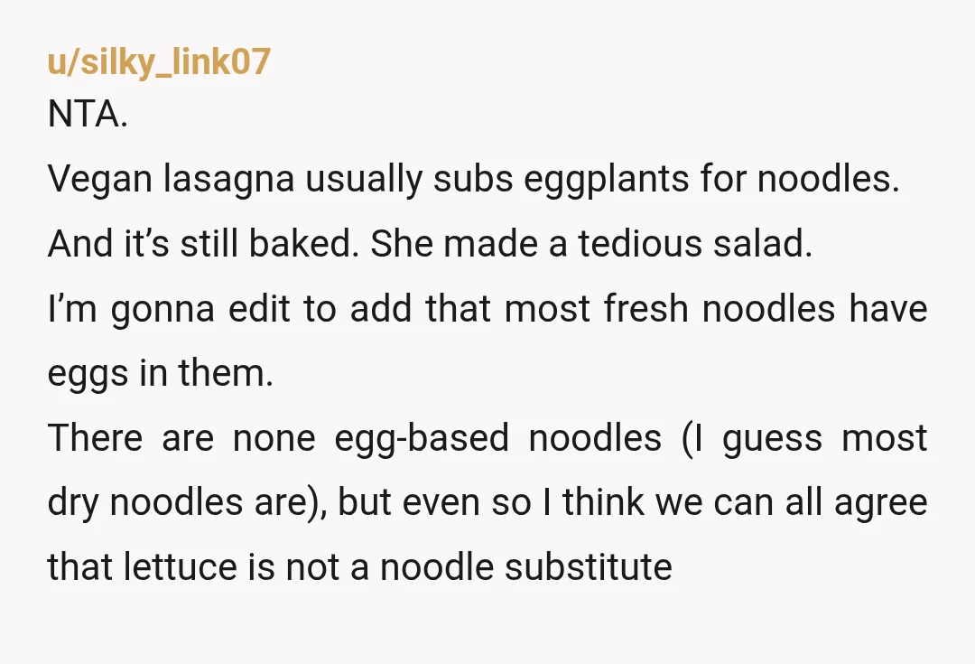 u/silky_link07 NTA. Vegan lasagna usually subs eggplants for noodles. And it’s still baked. She made a tedious salad. I’m gonna edit to add that most fresh noodles have eggs in...