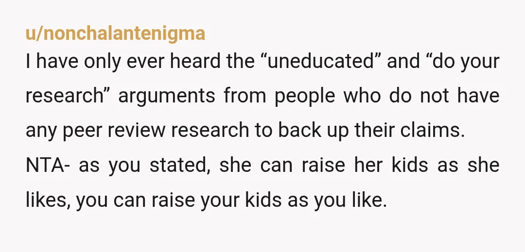u/nonchalantenigma I have only ever heard the “uneducated” and “do your research” arguments from people who do not have any peer review research to back up their claims. NTA- as...