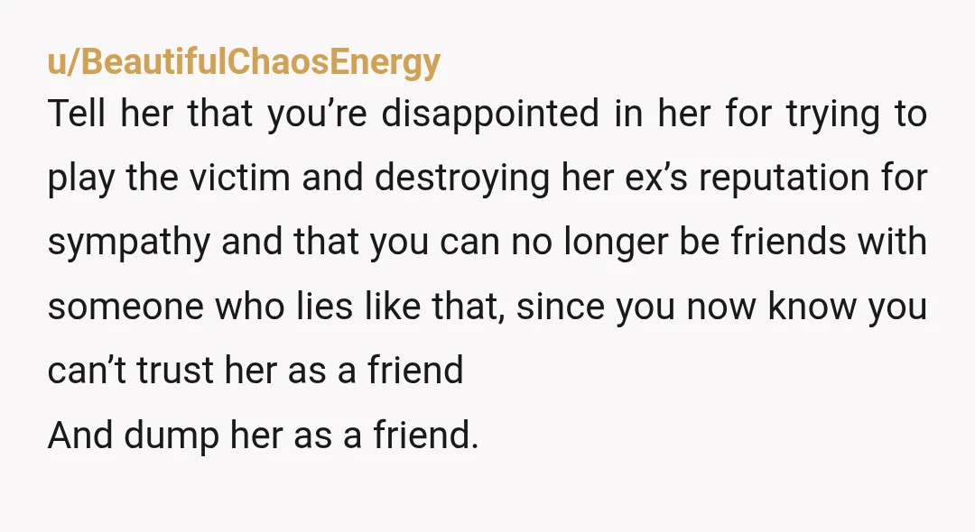 u/BeautifulChaosEnergy Tell her that you’re disappointed in her for trying to play the victim and destroying her ex’s reputation for sympathy and that you can no longer be friends with...