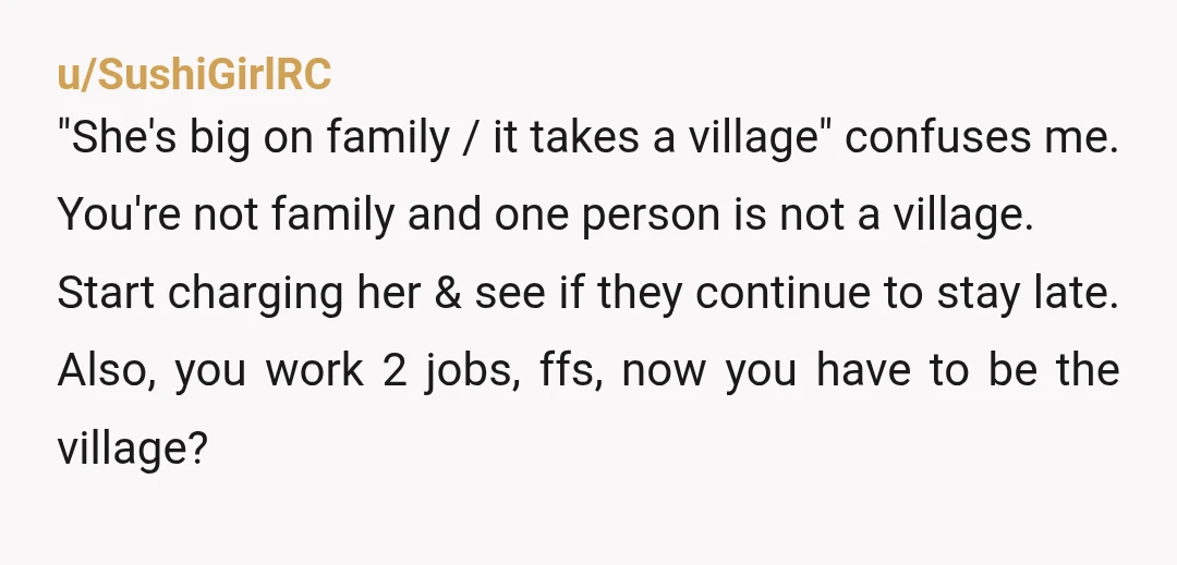 u/SushiGirlRC "She's big on family / it takes a village" confuses me. You're not family and one person is not a village. Start charging her & see if they continue...