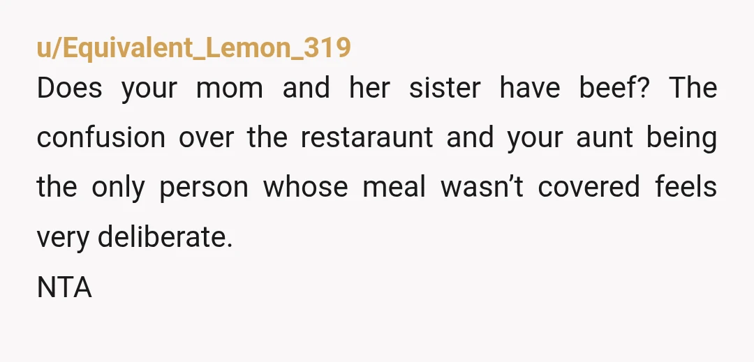 u/Equivalent_Lemon_319
Does your mom and her sister have beef? The confusion over the restaraunt and your aunt being the only person whose meal wasn’t covered feels very deliberate.
NTA