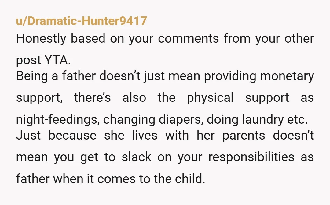 u/Dramatic-Hunter9417 Honestly based on your comments from your other post YTA. Being a father doesn’t just mean providing monetary support, there’s also the physical support as night-feedings, changing diapers, doing...