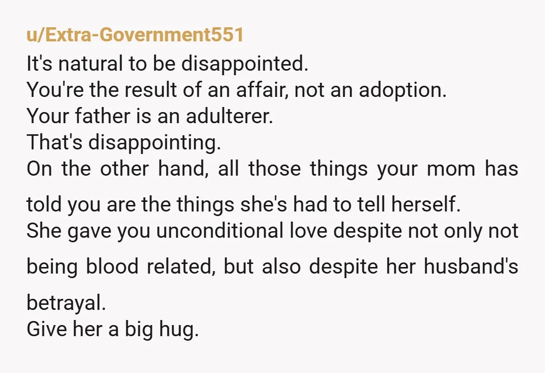 u/Extra-Government551 It's natural to be disappointed. You're the result of an affair, not an adoption. Your father is an adulterer. That's disappointing. On the other hand, all those things your...