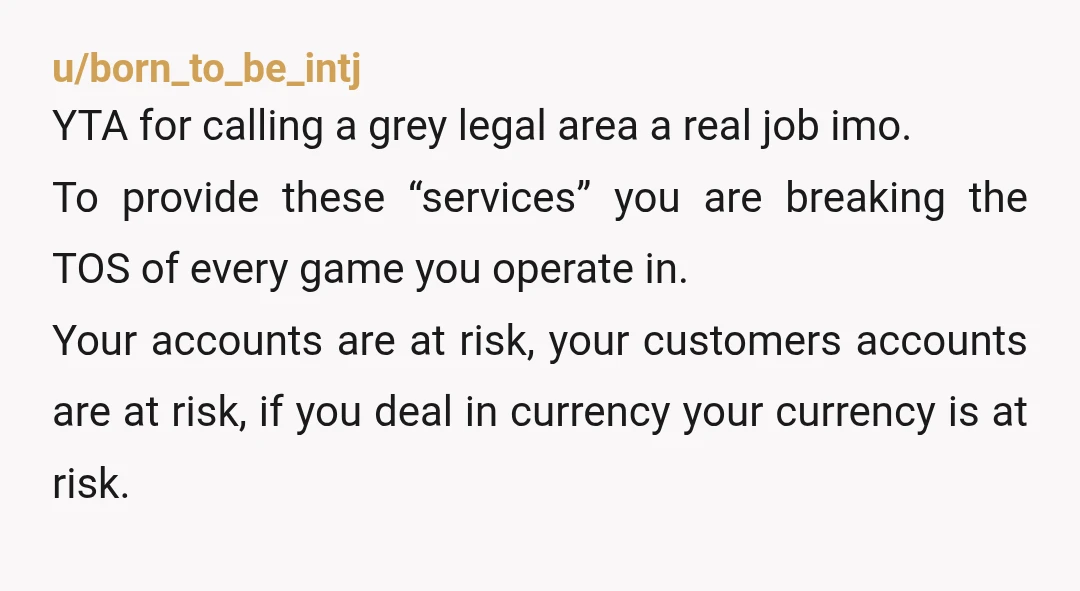 u/chimpfunkz There's a lot that's missing in order to really make a judgement. For example The games you're playing is RMT allowed? Is Smurfing/grinding someone else's account allowed per TOS?...