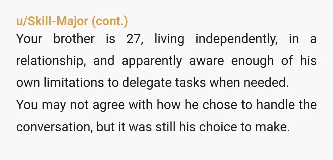 u/DenizenKay Huge AH. You should have talked to your brother and made it clear he needed to be honest. You choosing to be honest for him was a major overstep....