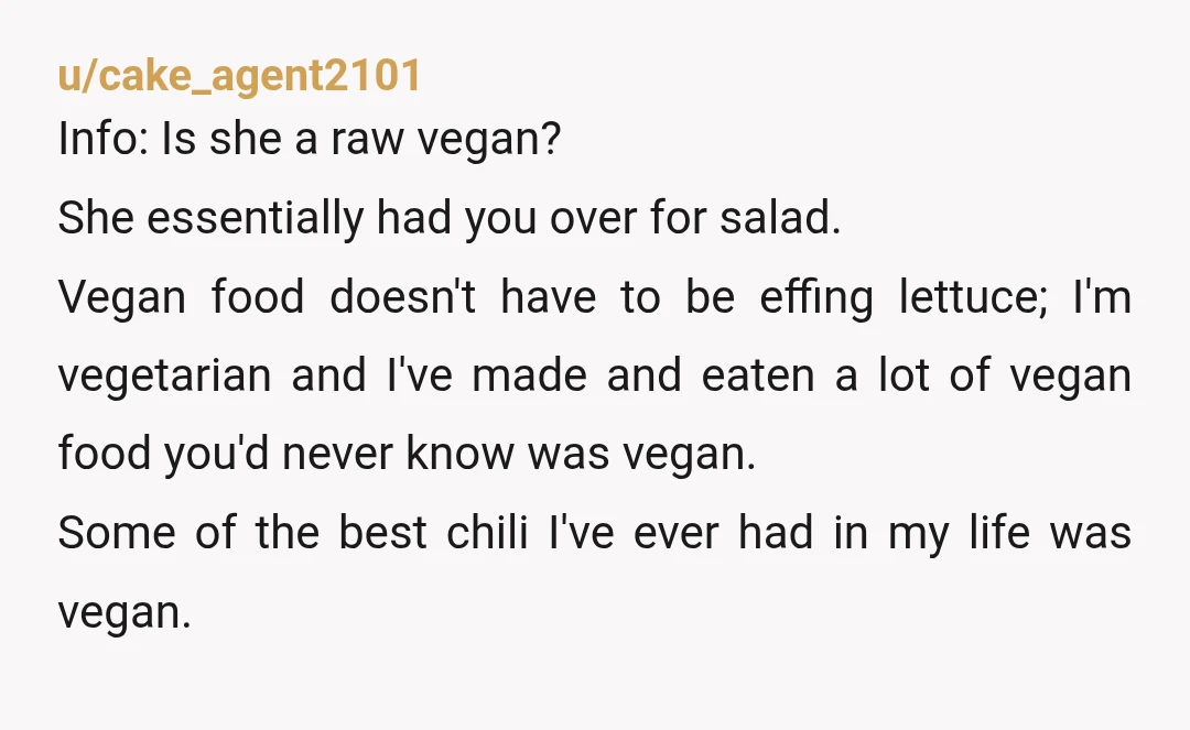 u/cake_agent2101 Info: Is she a raw vegan? She essentially had you over for salad. Vegan food doesn't have to be effing lettuce; I'm vegetarian and I've made and eaten a...