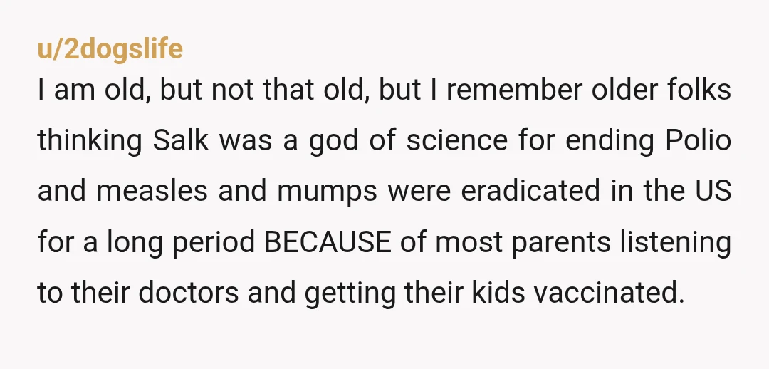 u/2dogslife I am old, but not that old, but I remember older folks thinking Salk was a god of science for ending Polio and measles and mumps were eradicated in...