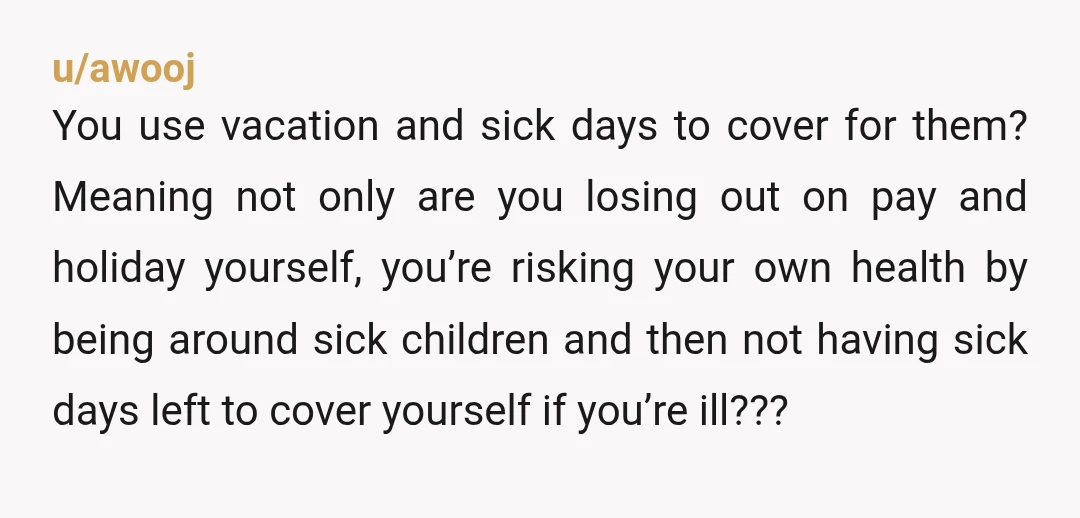 u/awooj You use vacation and sick days to cover for them? Meaning not only are you losing out on pay and holiday yourself, you’re risking your own health by being...