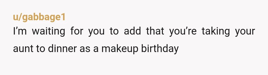 u/gabbage1
I’m waiting for you to add that you’re taking your aunt to dinner as a makeup birthday
