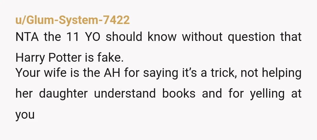 u/Glum-System-7422 NTA the 11 YO should know without question that Harry Potter is fake. Your wife is the AH for saying it’s a trick, not helping her daughter understand books...