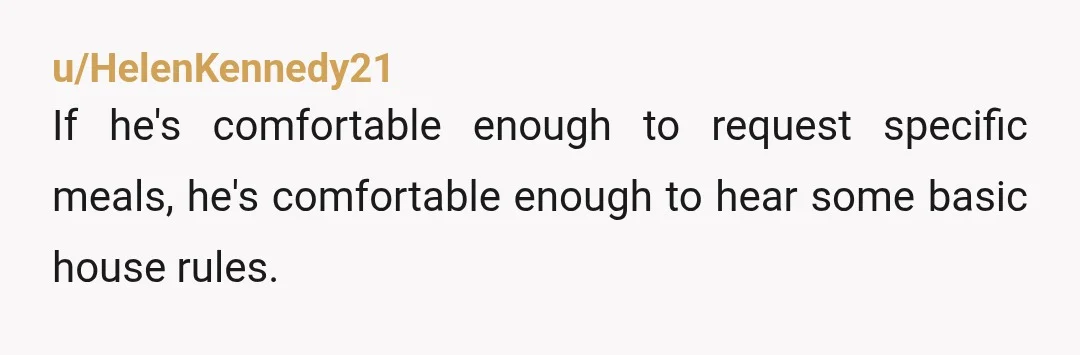 u/HelenKennedy21
If he's comfortable enough to request specific meals, he's comfortable enough to hear some basic house rules.