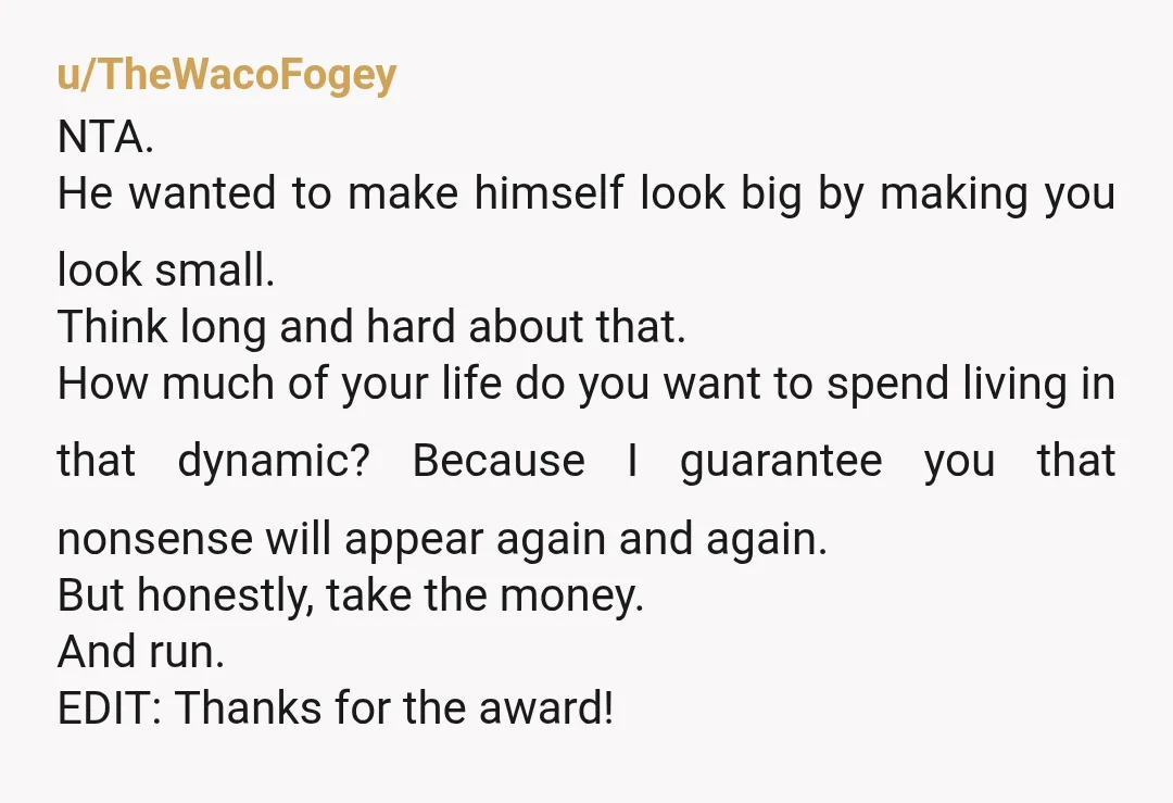 u/TheWacoFogey NTA. He wanted to make himself look big by making you look small. Think long and hard about that. How much of your life do you want to spend...