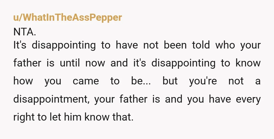 u/WhatInTheAssPepper NTA. It's disappointing to have not been told who your father is until now and it's disappointing to know how you came to be... but you're not a disappointment,...