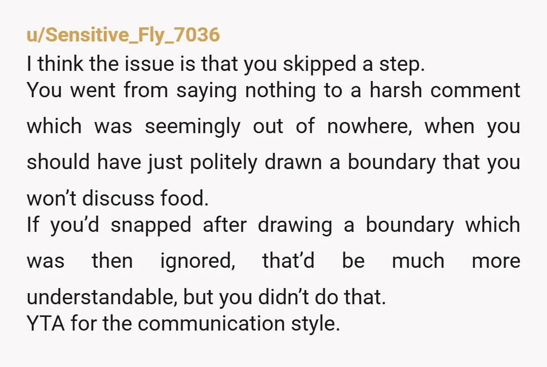 u/Sensitive_Fly_7036 I think the issue is that you skipped a step. You went from saying nothing to a harsh comment which was seemingly out of nowhere, when you should have...