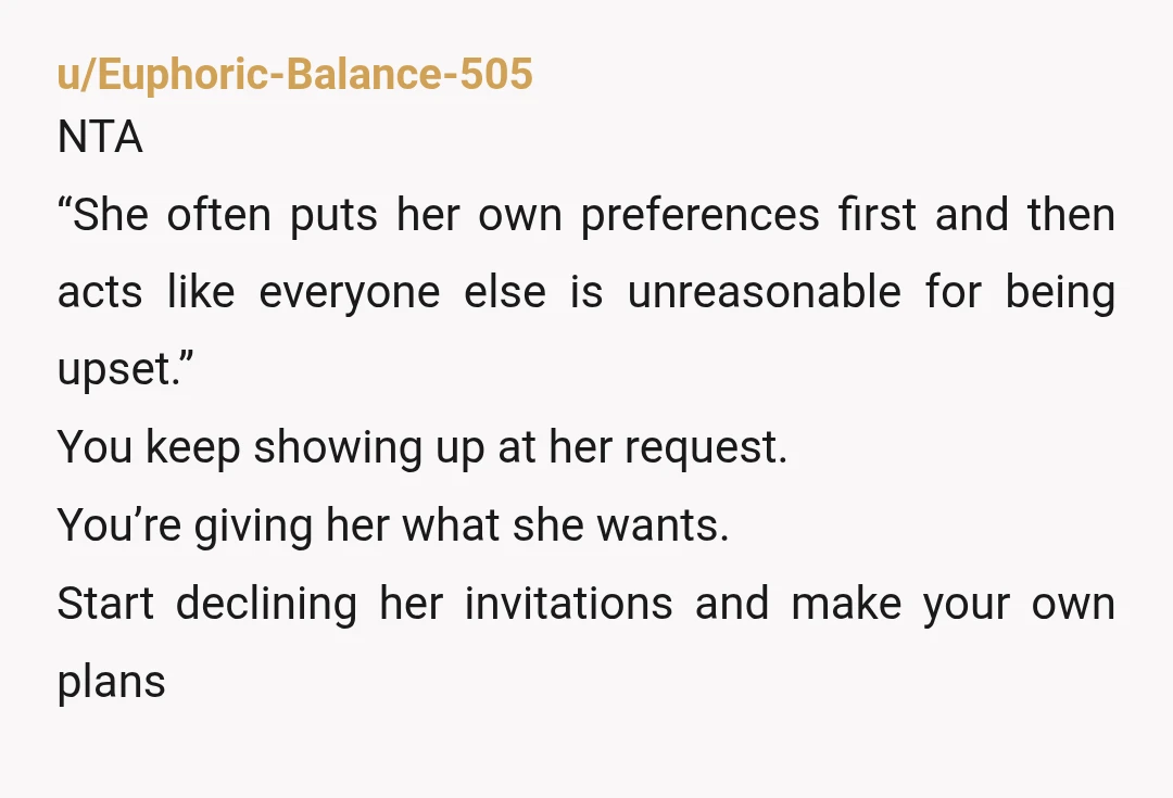 u/Euphoric-Balance-505 NTA “She often puts her own preferences first and then acts like everyone else is unreasonable for being upset.” You keep showing up at her request. You’re giving her...