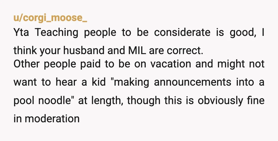u/corgi_moose_ Yta Teaching people to be considerate is good, I think your husband and MIL are correct. Other people paid to be on vacation and might not want to hear...