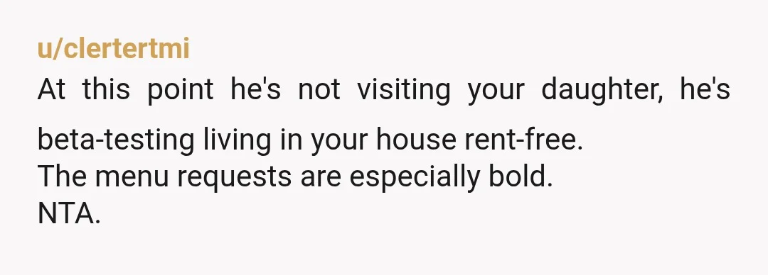 u/clertertmi
At this point he's not visiting your daughter, he's beta-testing living in your house rent-free.
The menu requests are especially bold.
NTA.