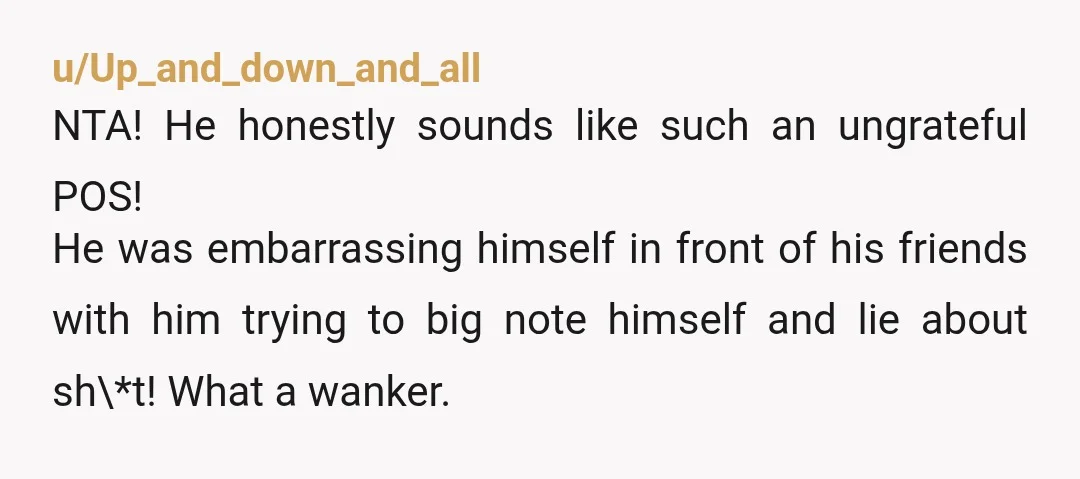 u/Up_and_down_and_all NTA! He honestly sounds like such an ungrateful POS! He was embarrassing himself in front of his friends with him trying to big note himself and lie about sh\*t!...