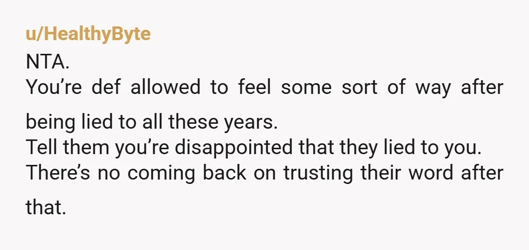 u/HealthyByte NTA. You’re def allowed to feel some sort of way after being lied to all these years. Tell them you’re disappointed that they lied to you. There’s no coming...
