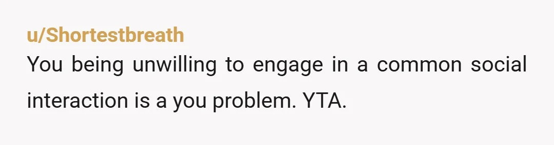 u/Shortestbreath
You being unwilling to engage in a common social interaction is a you problem. YTA.
