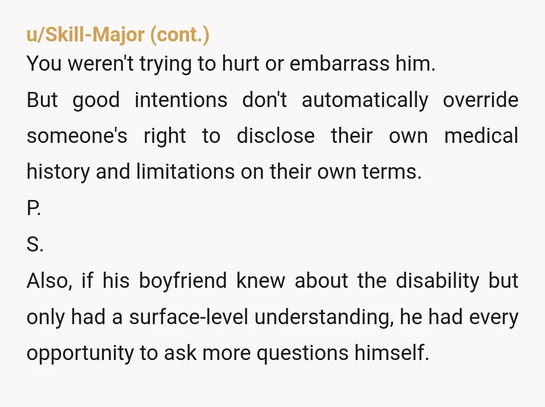 u/Scouthawkk As someone who is disabled myself, YTA. It wasn’t your place. By going behind your brother’s back to “explain things” to his bf, you infantilized your brother. He’s a...