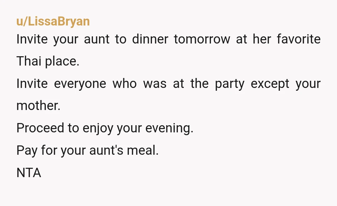 u/LissaBryan Invite your aunt to dinner tomorrow at her favorite Thai place. Invite everyone who was at the party except your mother. Proceed to enjoy your evening. Pay for your...