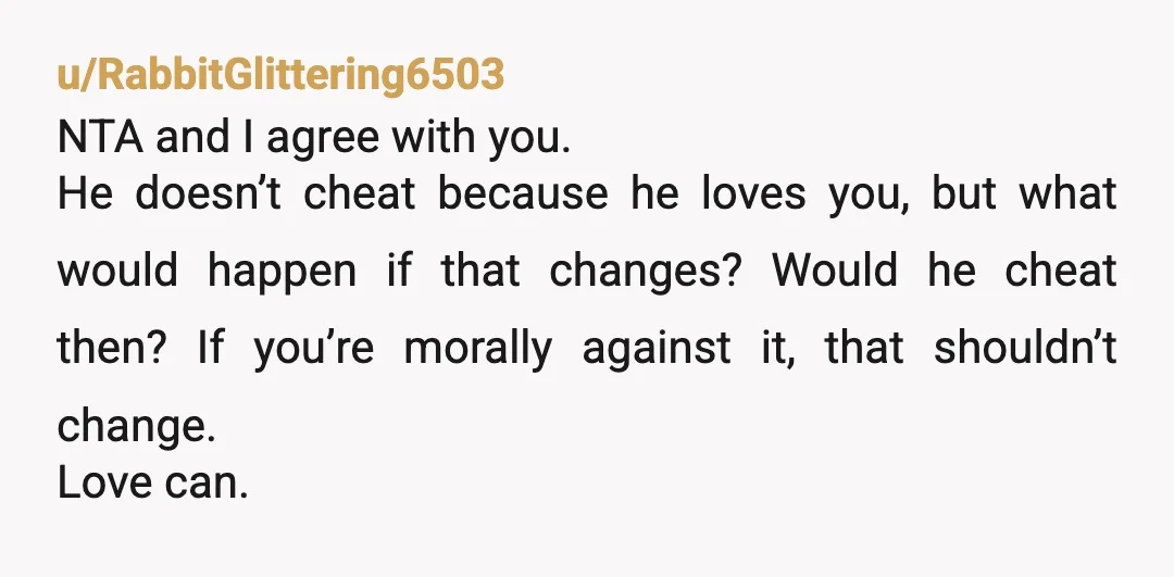 u/RabbitGlittering6503 NTA and I agree with you. He doesn’t cheat because he loves you, but what would happen if that changes? Would he cheat then? If you’re morally against it,...