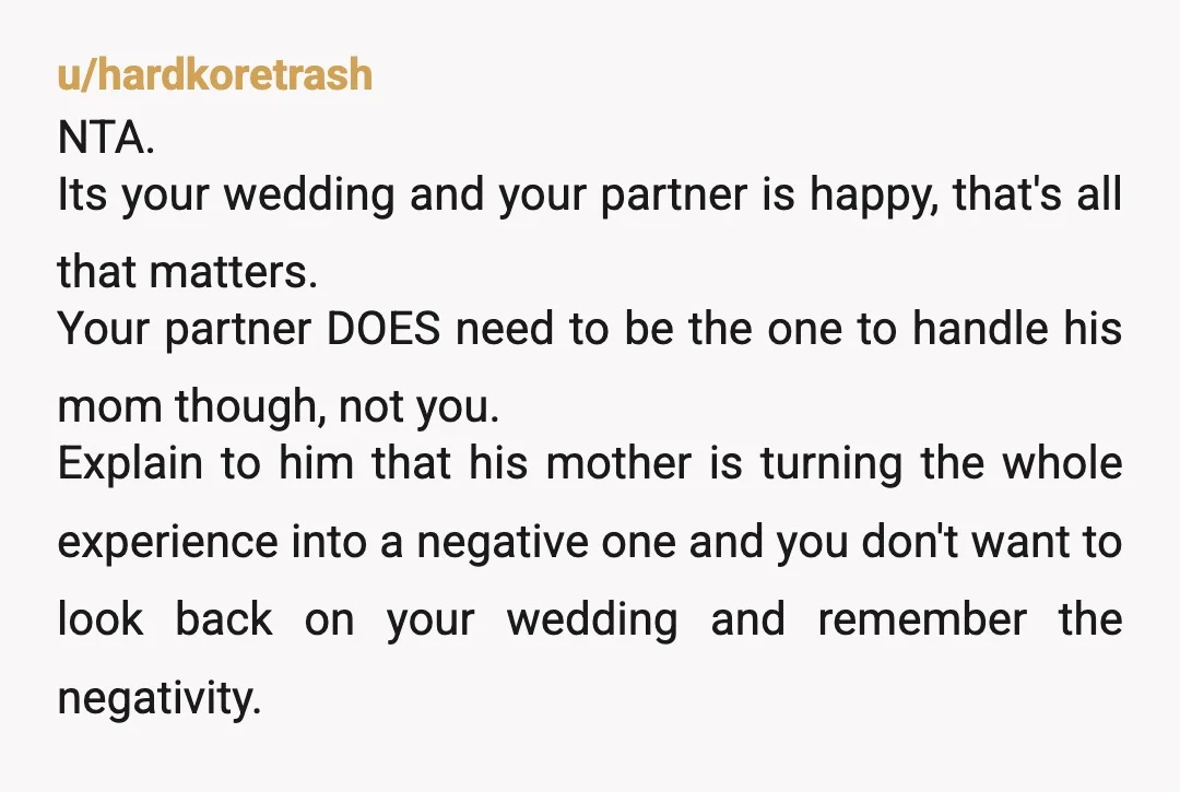 u/hardkoretrash NTA. Its your wedding and your partner is happy, that's all that matters. Your partner DOES need to be the one to handle his mom though, not you. Explain...