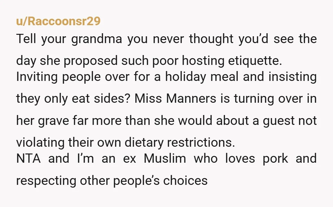 u/Raccoonsr29 Tell your grandma you never thought you’d see the day she proposed such poor hosting etiquette. Inviting people over for a holiday meal and insisting they only eat sides?...
