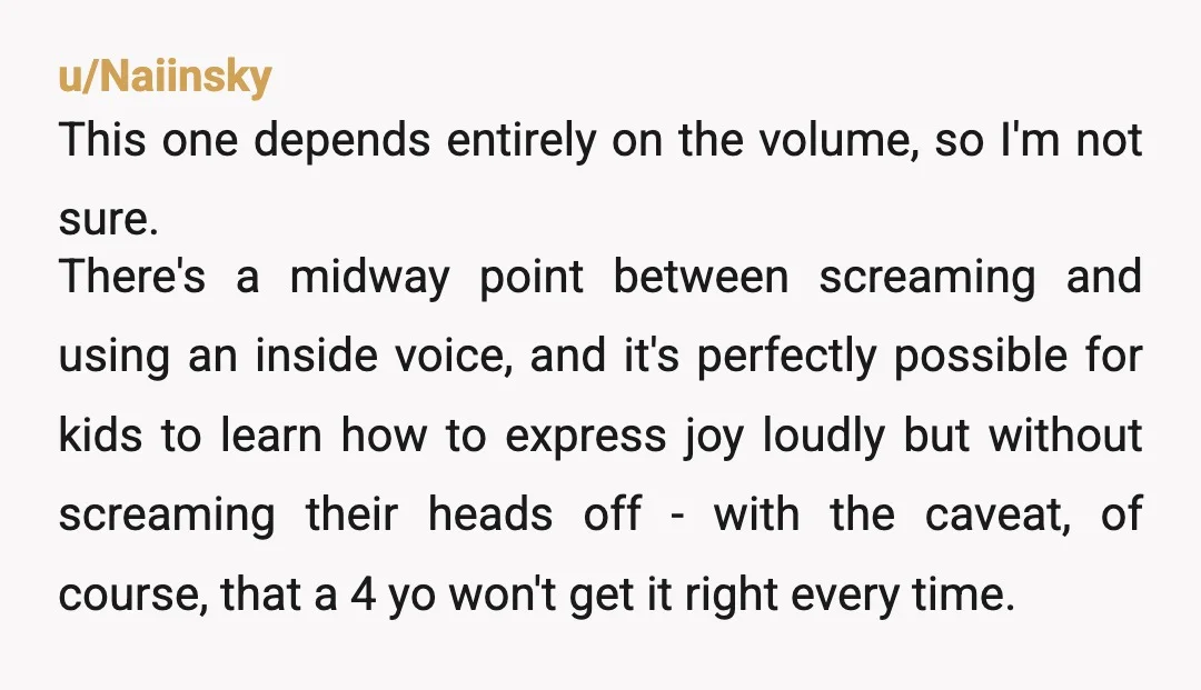 u/Naiinsky This one depends entirely on the volume, so I'm not sure. There's a midway point between screaming and using an inside voice, and it's perfectly possible for kids to...