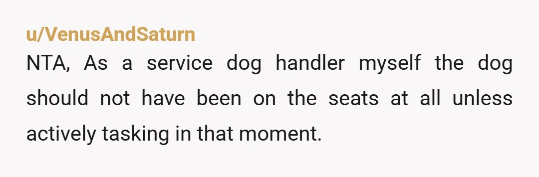 u/VenusAndSaturn NTA, As a service dog handler myself the dog should not have been on the seats at all unless actively tasking in that moment. If your in the US,...