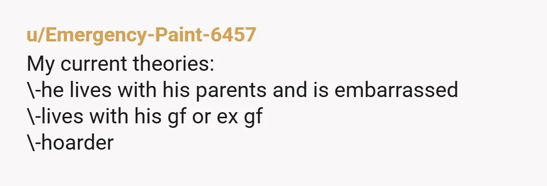 u/Emergency-Paint-6457 My current theories: \-he lives with his parents and is embarrassed \-lives with his gf or ex gf \-hoarder