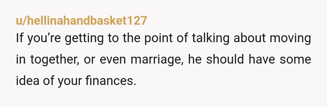 u/hellinahandbasket127 If you’re getting to the point of talking about moving in together, or even marriage, he should have some idea of your finances. Before getting married, you both should...
