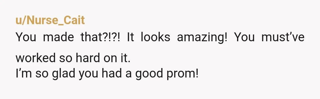 u/Nurse_Cait
You made that?!?! It looks amazing! You must’ve worked so hard on it.
I’m so glad you had a good prom!