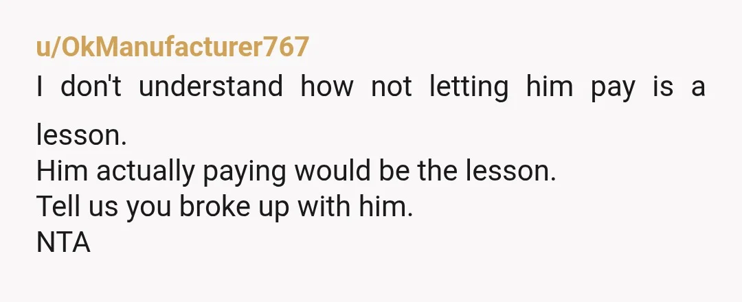 u/OkManufacturer767
I don't understand how not letting him pay is a lesson.
Him actually paying would be the lesson.
Tell us you broke up with him.
NTA