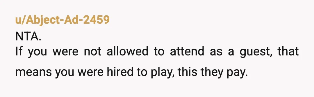 u/Abject-Ad-2459
NTA.
If you were not allowed to attend as a guest, that means you were hired to play, this they pay.