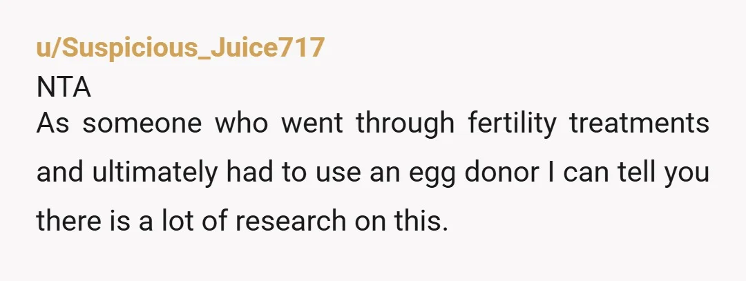 u/Suspicious_Juice717 NTA As someone who went through fertility treatments and ultimately had to use an egg donor I can tell you there is a lot of research on this.  ‘Back...