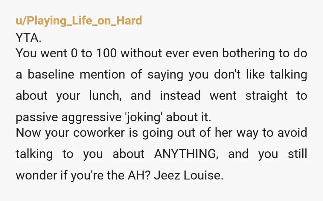 u/Playing_Life_on_Hard YTA. You went 0 to 100 without ever even bothering to do a baseline mention of saying you don't like talking about your lunch, and instead went straight to...