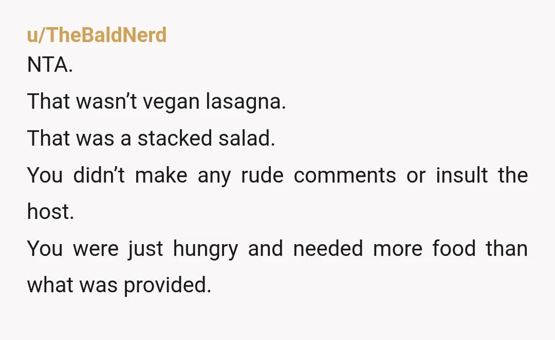 u/Mrs_perd_hapley_ I was vegan for 2 years and it sounds like she served you a small salad with no protein, so I absolutely don't blame anyone for still being hungry...