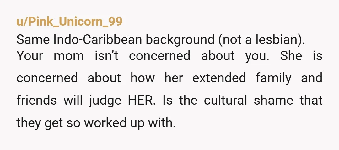 u/Pink_Unicorn_99 Same Indo-Caribbean background (not a lesbian). Your mom isn’t concerned about you. She is concerned about how her extended family and friends will judge HER. Is the cultural shame...