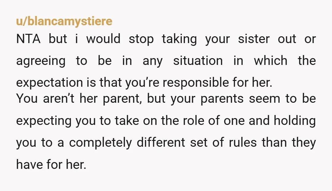 u/blancamystiere NTA but i would stop taking your sister out or agreeing to be in any situation in which the expectation is that you’re responsible for her. You aren’t her...
