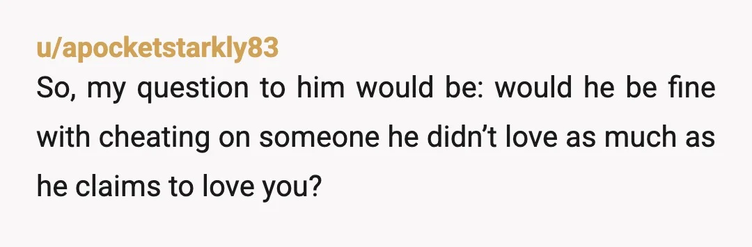 u/apocketstarkly83
So, my question to him would be: would he be fine with cheating on someone he didn’t love as much as he claims to love you?
