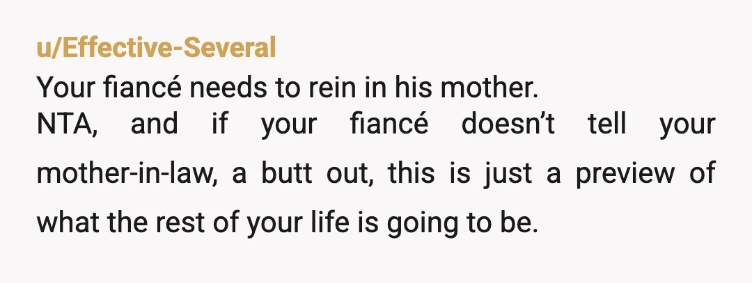 u/Effective-Several Your fiancé needs to rein in his mother. NTA, and if your fiancé doesn’t tell your mother-in-law, a butt out, this is just a preview of what the rest...